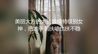 美丽大方的大长腿模特级别女神，把她干到扶墙也扶不稳