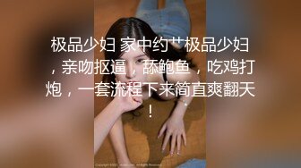 极品少妇 家中约艹极品少妇，亲吻抠逼，舔鲍鱼，吃鸡打炮，一套流程下来简直爽翻天！