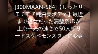 [300MAAN-584]【しっとりモチモチ純白美ボディ】最近まで処女だった清楚系JDが上京→光の速さで50人斬り→ドスケベモンスターに変身！