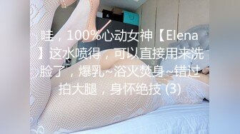 哇，100%心动女神【Elena】这水喷得，可以直接用来洗脸了，爆乳~浴火焚身~错过拍大腿，身怀绝技 (3)