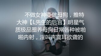 ❤️不做女神要做母狗，推特大神【L先生的后宫】明星气质极品圈养母狗日常各种被啪啪内射，淫叫声震耳欲聋的