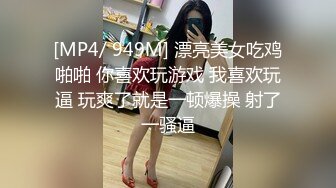 [MP4/ 949M] 漂亮美女吃鸡啪啪 你喜欢玩游戏 我喜欢玩逼 玩爽了就是一顿爆操 射了一骚逼