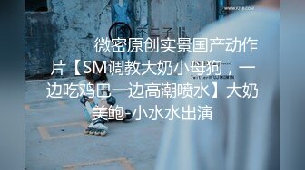 ⚫️⚫️微密原创实景国产动作片【SM调教大奶小母狗，一边吃鸡巴一边高潮喷水】大奶美鲍-小水水出演