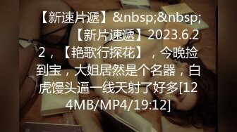 【新速片遞】&nbsp;&nbsp;♈ ♈ ♈【新片速遞】2023.6.22，【艳歌行探花】，今晚捡到宝，大姐居然是个名器，白虎馒头逼一线天射了好多[124MB/MP4/19:12]