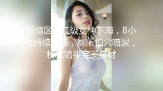 颜值区网红级女神下海，8小时持续诱惑，厕所扣穴喷尿，粉红奶头完美身材