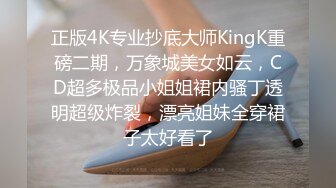 正版4K专业抄底大师KingK重磅二期，万象城美女如云，CD超多极品小姐姐裙内骚丁透明超级炸裂，漂亮姐妹全穿裙子太好看了