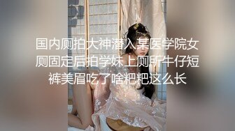 国内厕拍大神潜入某医学院女厕固定后拍学妹上厕所牛仔短裤美眉吃了啥粑粑这么长