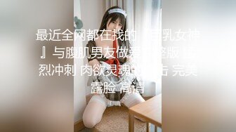 最近全网都在找的『巨乳女神』与腹肌男友做爱完整版 猛烈冲刺 肉欲灵魂的撞击 完美露脸 高清