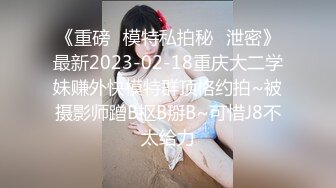 《重磅✿模特私拍秘✿泄密》最新2023-02-18重庆大二学妹赚外快模特群顶格约拍~被摄影师蹭B抠B掰B~可惜J8不太给力