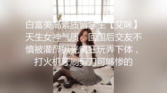 白富美高素质留学生【艾咪】天生女神气质，回国后交友不慎被灌醉扒光疯狂玩弄下体，打火机牙刷剪刀可够惨的