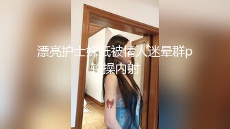 漂亮护士妹纸被情人迷晕群p轮操内射