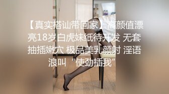 【真实搭讪带回家】高颜值漂亮18岁白虎妹纸待开发 无套抽插嫩穴 极品美乳颜射 淫语浪叫“使劲插我”