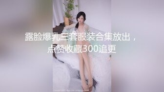 露脸爆乳三套服装合集放出，点赞收藏300追更