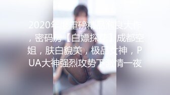 2020年度重磅精品泡良大作，密码房【白嫖探花】成都空姐，肤白貌美，极品女神，PUA大神强烈攻势下激情一夜