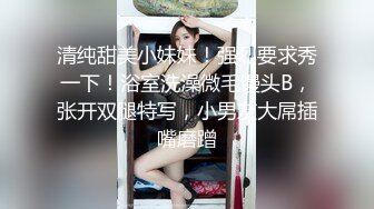 清纯甜美小妹妹！强烈要求秀一下！浴室洗澡微毛馒头B，张开双腿特写，小男友大屌插嘴磨蹭