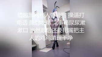 情趣黑网丝人妻母狗 操逼打电话 颜射吃精 完事喝尿尿漱漱口 当然最后还要用嘴把主人的鸡鸡清理干净