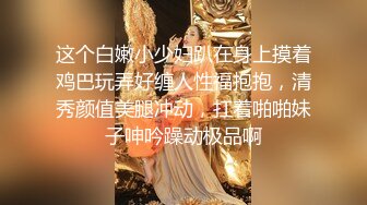 这个白嫩小少妇趴在身上摸着鸡巴玩弄好缠人性福抱抱，清秀颜值美腿冲动，扛着啪啪妹子呻吟躁动极品啊