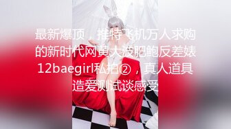 最新爆顶，推特飞机万人求购的新时代网黄大波肥鲍反差婊12baegirl私拍②，真人道具造爱测试谈感受