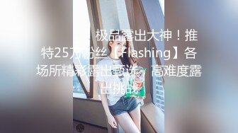 ❤️❤️❤️极品露出大神！推特25万粉丝【Flashing】各场所精彩露出甄选，高难度露出挑战