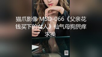 猫爪影像 MSD-066《父亲花钱买下的女人》仙气母狗屄痒求操 