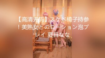 【高清无码】スケベ椅子持参！美熟女とのローション泡プレイ 夏目なな