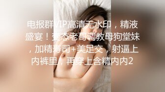 电报群VIP高清无水印，精液盛宴！变态老哥调教母狗堂妹，加精寿司+美足交，射逼上内裤里，再穿上含精内内2