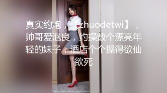 真实约炮，【zhuodetwi】，帅哥爱泡良，约操数个漂亮年轻的妹子，酒店个个操得欲仙欲死