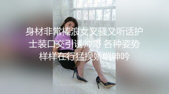 身材非常棒浪女又骚又听话护士装口交引诱帅哥 各种姿势样样在行猛操娇喘呻吟