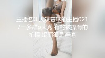 主播名叫火辣雙球的主播0217一多群p大秀 有的被操有的拍攝 場面很是淫蕩