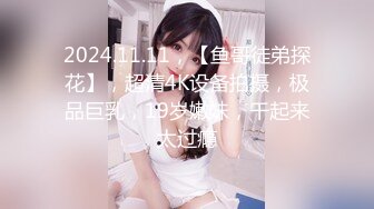 2024.11.11，【鱼哥徒弟探花】，超清4K设备拍摄，极品巨乳，19岁嫩妹，干起来太过瘾