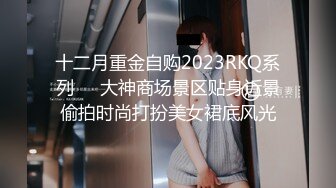 十二月重金自购2023RKQ系列❤️大神商场景区贴身近景偷拍时尚打扮美女裙底风光