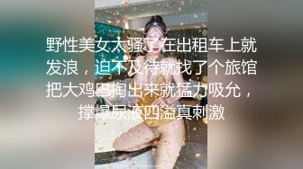 野性美女太骚了在出租车上就发浪，迫不及待就找了个旅馆把大鸡巴掏出来就猛力吸允，撑爆尿液四溢真刺激