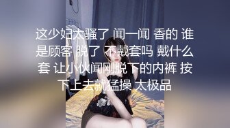 这少妇太骚了 闻一闻 香的 谁是顾客 脱了 不戴套吗 戴什么套 让小伙闻刚脱下的内裤 按下上去就猛操 太极品