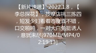 【新片速遞】 2022.1.8，【李总探花】，按摩店挑三拣四，短发少妇看着态度真不错，口交啪啪，一对大白兔挺诱人，意犹未尽[970MB/MP4/02:19:13]