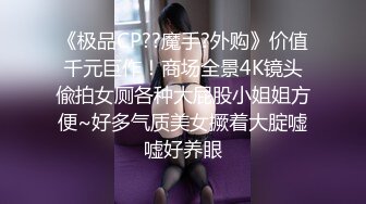 《极品CP??魔手?外购》价值千元巨作！商场全景4K镜头偸拍女厕各种大屁股小姐姐方便~好多气质美女撅着大腚嘘嘘好养眼