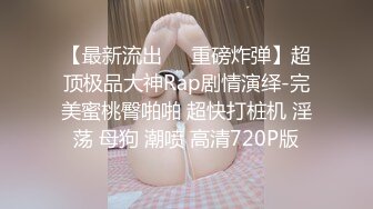 【最新流出❤️重磅炸弹】超顶极品大神Rap剧情演绎-完美蜜桃臀啪啪 超快打桩机 淫荡 母狗 潮喷 高清720P版