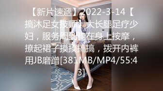 【新片速遞】2022-3-14【搞沐足女技师】大长腿足疗少妇，服务周到骑在身上按摩，撩起裙子摸摸搞搞，拨开内裤用JB磨蹭[381MB/MP4/55:43]