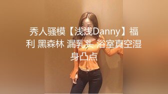 秀人骚模【浅浅Danny】福利 黑森林 漏乳头 浴室真空湿身凸点