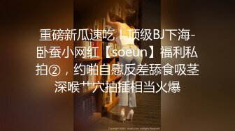 重磅新瓜速吃！顶级BJ下海-卧蚕小网红【soeun】福利私拍②，约啪自慰反差舔食吸茎深喉艹穴抽插相当火爆