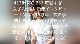 413INSTC-257 可愛すぎ！女子2人組に街頭インタビューナンパ！19才に「夜の事情」を聞いたら20人喰ってるド淫乱。連れ込み部屋で激震ピストンで連続絶頂しまくるエロエロ娘 (白石かんな)