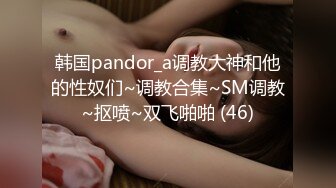 韩国pandor_a调教大神和他的性奴们~调教合集~SM调教~抠喷~双飞啪啪 (46)