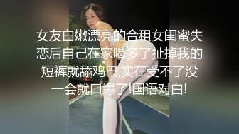 女友白嫩漂亮的合租女闺蜜失恋后自己在家喝多了扯掉我的短裤就舔鸡巴,实在受不了没一会就口爆了!国语对白!