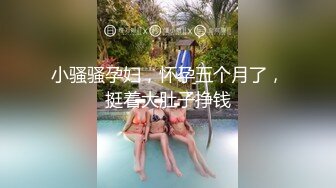 小骚骚孕妇，怀孕五个月了，挺着大肚子挣钱