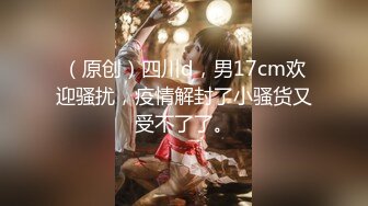 （原创）四川d，男17cm欢迎骚扰，疫情解封了小骚货又受不了了。