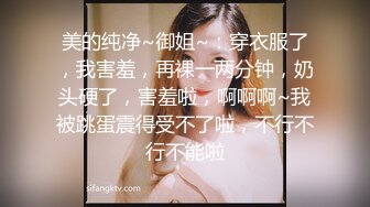 美的纯净~御姐~：穿衣服了，我害羞，再裸一两分钟，奶头硬了，害羞啦，啊啊啊~我被跳蛋震得受不了啦，不行不行不能啦