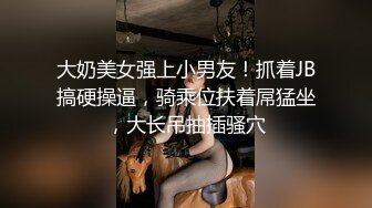 大奶美女强上小男友！抓着JB搞硬操逼，骑乘位扶着屌猛坐，大长吊抽插骚穴