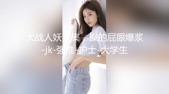 大战人妖合集，操的屁眼爆浆-jk-强推-护士-大学生