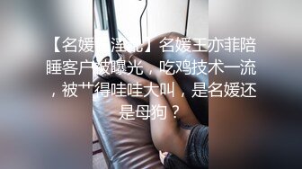 【名媛圈淫乱】名媛王亦菲陪睡客户被曝光，吃鸡技术一流，被艹得哇哇大叫，是名媛还是母狗？