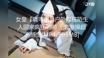 女皇『晓可耐』户外勾搭陌生人回家疯狂啪啪 无套爆操超有感觉[MP4/503MB]