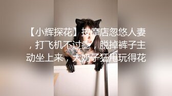 【小辉探花】按摩店忽悠人妻，打飞机不过瘾，脱掉裤子主动坐上来，大奶子狂甩玩得花